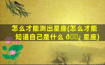 怎么才能测出星座(怎么才能知道自己是什么 🌿 星座)